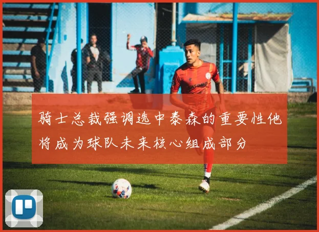骑士总裁强调选中泰森的重要性他将成为球队未来核心组成部分