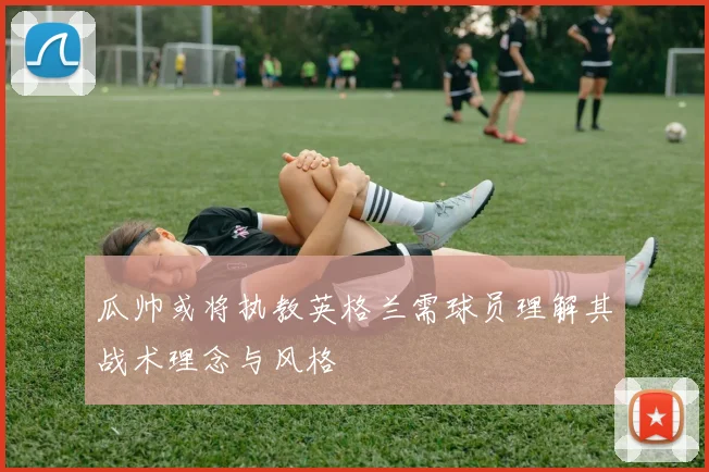 瓜帅或将执教英格兰需球员理解其战术理念与风格