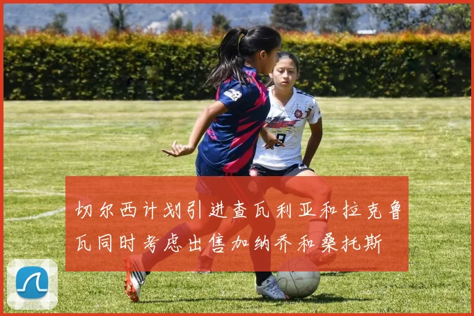 切尔西计划引进查瓦利亚和拉克鲁瓦同时考虑出售加纳乔和桑托斯