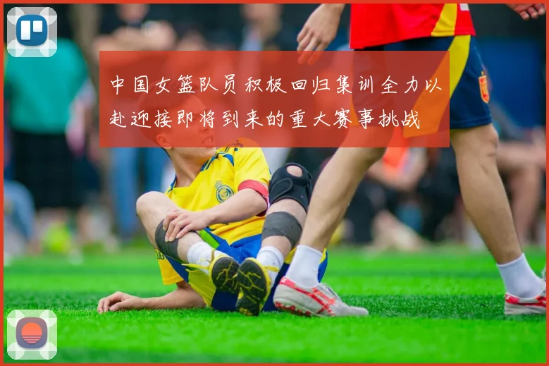 中国女篮队员积极回归集训全力以赴迎接即将到来的重大赛事挑战