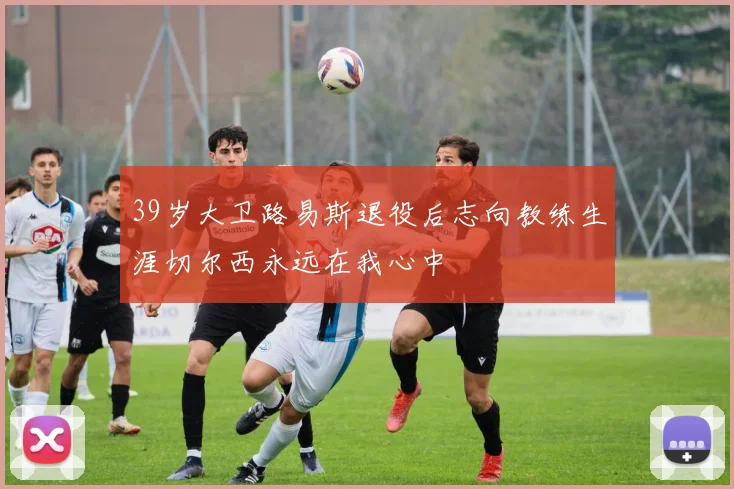 39岁大卫路易斯退役后志向教练生涯切尔西永远在我心中