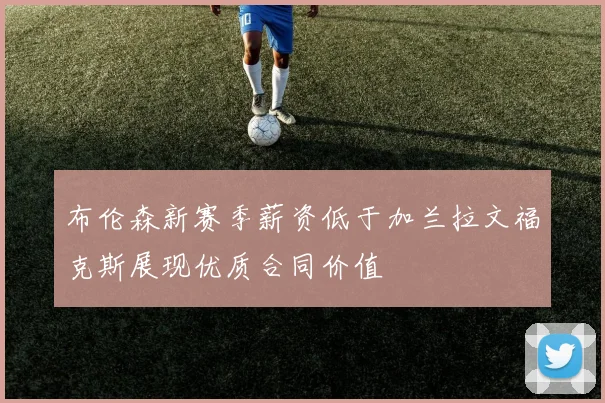 布伦森新赛季薪资低于加兰拉文福克斯展现优质合同价值