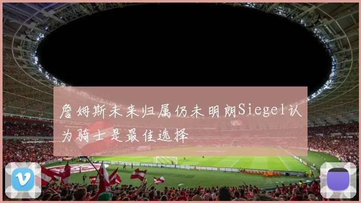 詹姆斯未来归属仍未明朗Siegel认为骑士是最佳选择