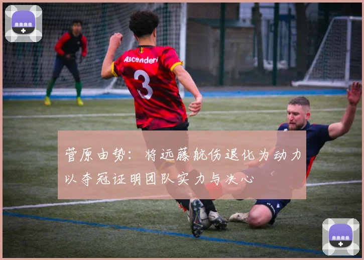 菅原由势：将远藤航伤退化为动力以夺冠证明团队实力与决心