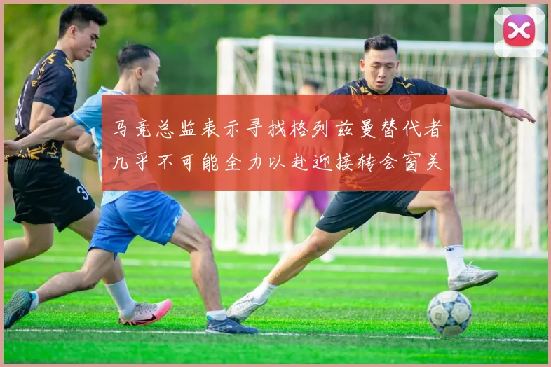 马竞总监表示寻找格列兹曼替代者几乎不可能全力以赴迎接转会窗关闭