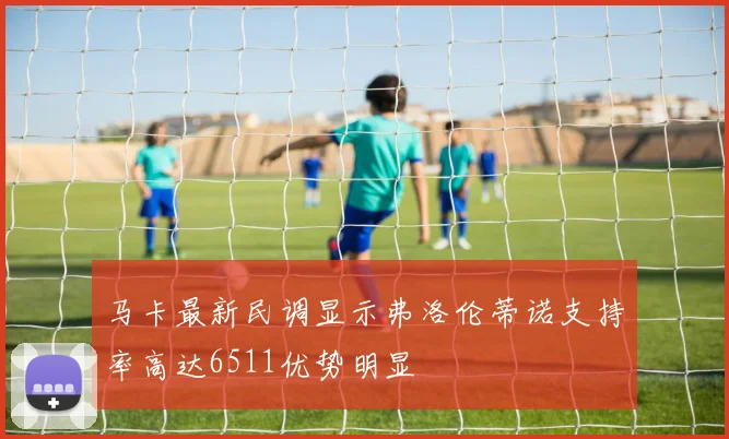 马卡最新民调显示弗洛伦蒂诺支持率高达6511优势明显